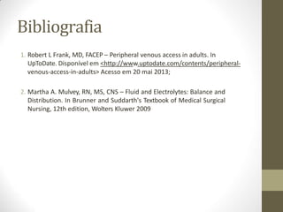 Bibliografia
1. Robert L Frank, MD, FACEP – Peripheral venous access in adults. In
UpToDate. Disponível em <http://www.uptodate.com/contents/peripheral-
venous-access-in-adults> Acesso em 20 mai 2013;
2. Martha A. Mulvey, RN, MS, CNS – Fluid and Electrolytes: Balance and
Distribution. In Brunner and Suddarth's Textbook of Medical Surgical
Nursing, 12th edition, Wolters Kluwer 2009
 