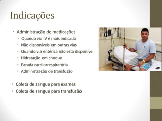 Indicações
• Administração de medicações
• Quando via IV é mais indicada
• Não disponíveis em outras vias
• Quando via entérica não está disponível
• Hidratação em choque
• Parada cardiorrespiratória
• Administração de transfusão
• Coleta de sangue para exames
• Coleta de sangue para transfusão
 