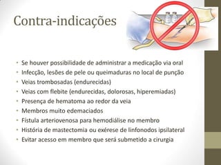 Contra-indicações
• Se houver possibilidade de administrar a medicação via oral
• Infecção, lesões de pele ou queimaduras no local de punção
• Veias trombosadas (endurecidas)
• Veias com flebite (endurecidas, dolorosas, hiperemiadas)
• Presença de hematoma ao redor da veia
• Membros muito edemaciados
• Fístula arteriovenosa para hemodiálise no membro
• História de mastectomia ou exérese de linfonodos ipsilateral
• Evitar acesso em membro que será submetido a cirurgia
 
