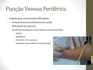 Punção Venosa Periférica
• Fatores que comumente dificultam
• Inexperiência do profissional de saúde
• Obesidade do paciente
• Ausência ou poucas veias visíveis ao exame físico
• Idosos
• Diabéticos
• Pacientes em anasarca
• Pacientes internados há muito tempo
 