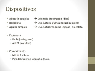 Dispositivos
• Abocath ou gelco
• Borboleta
• Agulha simples
 uso mais prolongado (dias)
 uso curto (algumas horas) ou coleta
 uso curtíssimo (uma injeção) ou coleta
• Espessura
• De 14 (mais grosso)
• Até 24 (mais fino)
• Comprimento
• Média 2 a 3 cm
• Para dobras: mais longos 5 a 15 cm
 