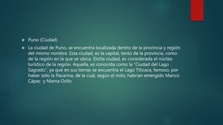  Puno (Ciudad)
 La ciudad de Puno, se encuentra localizada dentro de la provincia y región
del mismo nombre. Esta ciudad, es la capital, tanto de la provincia, como
de la región en la que se ubica. Dicha ciudad, es considerada el núcleo
turístico de la región. Aquella, es conocida como la “Ciudad del Lago
Sagrado”, ya que en sus tierras se encuentra el Lago Titicaca, famoso, por
haber sido la Pacarina, de la cual, según el mito, habrían emergido Manco
Cápac y Mama Ocllo.
 