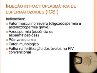 INJEÇÃO INTRACITOPLASMÁTICA DE
ESPERMATOZÓIDES (ICSI)
Indicações:
 Fator masculino severo (oligozoospermia e
  astenozoopermia grave)
 Azoospermia (ausência de
  espermatozóides)
 Pós-vasectomia
 Fator imunológico
 Falha na fertilização dos óvulos na FIV
  convencional
 