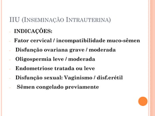 IIU (INSEMINAÇÃO INTRAUTERINA)
-   INDICAÇÔES:
-   Fator cervical / incompatibilidade muco-sêmen
-   Disfunção ovariana grave / moderada
-   Oligospermia leve / moderada
-   Endometriose tratada ou leve
-   Disfunção sexual: Vaginismo / disf.erétil
-    Sêmen congelado previamente
 