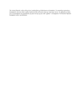 Nje sistem Operativ eshte softwari me i rendesishem qe funksionon ne kompjuter. Ai menaxhon memorien e
kompjuterit, proveset, dhe te gjitha hardweret dhe softweret e tjere qe varen nga vete ai. Ai gjithashtu ju lejon
juve te komunikoni me kompjuterin pa pasur nevoje qe jut e dini “gjuhen” e kompjuterit. Pa Sistemin Operativ
kompjuteri eshte i pa dobishem.
 