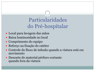 Particularidades
do Pré-hospitalar
 Local para lavagem das mãos
 Baixa luminosidade no local

 Comprimento do equipo
 Reforço na fixação do catéter
 Controle do fluxo de infusão quando a viatura está em

movimento
 Descarte do material pérfuro-cortante
quando fora da viatura

 