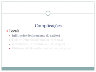 Complicações
 Locais
 Infiltração (deslocamento do catéter)
 Flebite (irritação química ou mecânica)
 Hematomas (extravasamento de sangue)
 Obstrução do fluxo (dobramento ou coágulos)

 