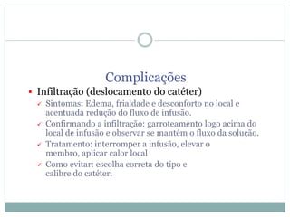 Complicações
 Infiltração (deslocamento do catéter)
 Sintomas: Edema, frialdade e desconforto no local e
acentuada redução do fluxo de infusão.
 Confirmando a infiltração: garroteamento logo acima do
local de infusão e observar se mantém o fluxo da solução.
 Tratamento: interromper a infusão, elevar o
membro, aplicar calor local
 Como evitar: escolha correta do tipo e
calibre do catéter.

 