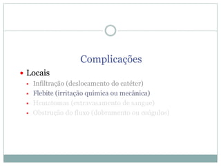 Complicações
 Locais
 Infiltração (deslocamento do catéter)
 Flebite (irritação química ou mecânica)
 Hematomas (extravasamento de sangue)
 Obstrução do fluxo (dobramento ou coágulos)

 