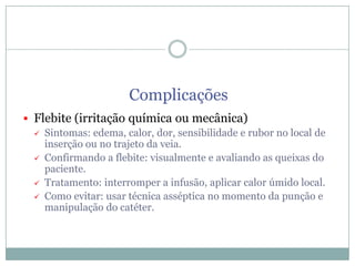 Complicações
 Flebite (irritação química ou mecânica)
 Sintomas: edema, calor, dor, sensibilidade e rubor no local de
inserção ou no trajeto da veia.
 Confirmando a flebite: visualmente e avaliando as queixas do
paciente.
 Tratamento: interromper a infusão, aplicar calor úmido local.
 Como evitar: usar técnica asséptica no momento da punção e
manipulação do catéter.

 
