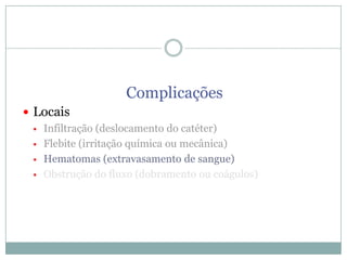 Complicações
 Locais
 Infiltração (deslocamento do catéter)
 Flebite (irritação química ou mecânica)
 Hematomas (extravasamento de sangue)
 Obstrução do fluxo (dobramento ou coágulos)

 
