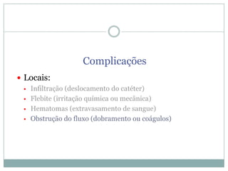 Complicações
 Locais:
 Infiltração (deslocamento do catéter)
 Flebite (irritação química ou mecânica)
 Hematomas (extravasamento de sangue)
 Obstrução do fluxo (dobramento ou coágulos)

 