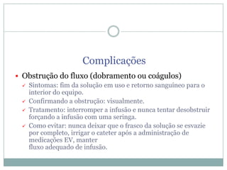 Complicações
 Obstrução do fluxo (dobramento ou coágulos)
 Sintomas: fim da solução em uso e retorno sanguíneo para o
interior do equipo.
 Confirmando a obstrução: visualmente.
 Tratamento: interromper a infusão e nunca tentar desobstruir
forçando a infusão com uma seringa.
 Como evitar: nunca deixar que o frasco da solução se esvazie
por completo, irrigar o cateter após a administração de
medicações EV, manter
fluxo adequado de infusão.

 