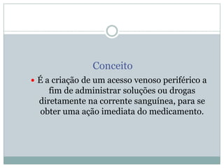 Conceito
 É a criação de um acesso venoso periférico a

fim de administrar soluções ou drogas
diretamente na corrente sanguínea, para se
obter uma ação imediata do medicamento.

 