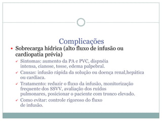 Complicações

 Sobrecarga hídrica (alto fluxo de infusão ou

cardiopatia prévia)






Sintomas: aumento da PA e PVC, dispnéia
intensa, cianose, tosse, edema palpebral.
Causas: infusão rápida da solução ou doença renal,hepática
ou cardíaca.
Tratamento: reduzir o fluxo da infusão, monitorização
frequente dos SSVV, avaliação dos ruídos
pulmonares, posicionar o paciente com tronco elevado.
Como evitar: controle rigoroso do fluxo
de infusão.

 
