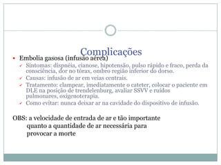 

Complicações
Embolia gasosa (infusão aérea)






Sintomas: dispnéia, cianose, hipotensão, pulso rápido e fraco, perda da
consciência, dor no tórax, ombro região inferior do dorso.
Causas: infusão de ar em veias centrais.
Tratamento: clampear, imediatamente o cateter, colocar o paciente em
DLE na posição de trendelenburg, avaliar SSVV e ruídos
pulmonares, oxigenoterapia.
Como evitar: nunca deixar ar na cavidade do dispositivo de infusão.

OBS: a velocidade de entrada de ar e tão importante
quanto a quantidade de ar necessária para
provocar a morte

 