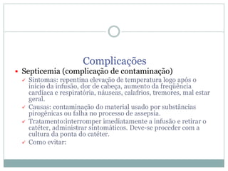 Complicações

 Septicemia (complicação de contaminação)
 Sintomas: repentina elevação de temperatura logo após o
início da infusão, dor de cabeça, aumento da freqüência
cardíaca e respiratória, náuseas, calafrios, tremores, mal estar
geral.
 Causas: contaminação do material usado por substâncias
pirogênicas ou falha no processo de assepsia.
 Tratamento:interromper imediatamente a infusão e retirar o
catéter, administrar sintomáticos. Deve-se proceder com a
cultura da ponta do catéter.
 Como evitar:

 