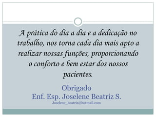 A prática do dia a dia e a dedicação no
trabalho, nos torna cada dia mais apto a
realizar nossas funções, proporcionando
o conforto e bem estar dos nossos
pacientes.
Obrigado
Enf. Esp. Joselene Beatriz S.
Joselene_beatriz@hotmail.com

 