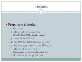 Técnica

 Preparar o material
 1. Garrote
 2. Material para assepsia


(Álcool 70% ou PVPI e Algodão ou gaze)

3. Luva descartável
 4. Cateter de escolha (scalp ou jelco)
 5. Seringa 5 ou 10ml com SF 0,9%
 6. Material para fixação






(Esparadrapo ou micropore, tala rígida s/n)

7. Soroterapia, se prescrito

 