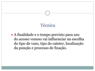Técnica
 A finalidade e o tempo previsto para uso

do acesso venoso vai influenciar na escolha
do tipo de vaso, tipo do cateter, localização
da punção e processo de fixação.

 