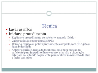Técnica

 Lavar as mãos
 Iniciar o procedimento





Explicar o procedimento ao paciente, quando lúcido
Calçar as luvas e usar demais EPI’s
Deixar o equipo ou polifix previamente completo com SF 0,9% ou
água bidestilada
Aplicar o garrote acima do local escolhido para punção (o
suficiente para impedir o fluxo venoso, mas não a circulação
arterial), solicitando ao paciente para realizar movimento de abre
e fecha das mãos

 