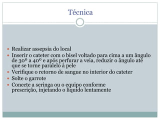Técnica

 Realizar assepsia do local
 Inserir o cateter com o bisel voltado para cima a um ângulo

de 30º a 40º e após perfurar a veia, reduzir o ângulo até
que se torne paralelo à pele
 Verifique o retorno de sangue no interior do cateter
 Solte o garrote
 Conecte a seringa ou o equipo conforme
prescrição, injetando o líquido lentamente

 