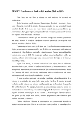 PUNSET, Elsa: Inocencia Radical. Ed. Aguilar, Madrid, 2009.


       Elsa Punset en este libro se plantea por qué perdemos la inocencia tan
rápidamente.
       Según la autora, cuando nacemos llegamos para descubrir y compartir. Somos
seres vulnerables pero todavía abiertos al mundo, animados por una curiosidad rotunda
y radical, dotados de la pasión por vivir y de un conjunto de emociones básicas que
compartimos…Pero, poco a poco, emigramos hacia la concesión y consecuente tristeza,
nos dejamos llevar por miedos y mentiras.
       La misma autora remarca que nos movemos sólo por dos motores: por amor o
por miedo. Plantea el conflicto como una fuente de aprendizaje que se puede vivir
desde la inocencia o desde la rigidez.
       Para exponer el tema, parte de la idea que el cerebro humano no es un órgano
rígido ya que nuestros resortes mentales son flexibles: un pensamiento puede alegrar o
arruinarnos la vida…Podemos cambiarlos y transformarlos. Aunque la complejidad del
cerebro es un arma de doble filo porque por un lado somos tan flexibles y sutiles que
creamos, soñamos e inventamos; por otra, somos propensos de viajar en el tiempo, a
presentir y a temer.
       Según Elsa Punset, las mismas capacidades que sirven para la creatividad
pueden atarnos de pies y manos a “lealtades trasnochadas” y “miedos inventados”. Para
protegernos, ponemos en pie defensas milenarias que ya no nos son necesarias. Según
ella:“No hay más cárcel que la que construimos nosotros mismos con los límites
autoimpuestos y la negación de la vida fluida e incierta”.
       A parte, seguimos sintiendo esta soledad (saudade), independientemente de si
estemos o no rodeados de gente. Sobre esta teoría,           la clave de nuestra avanzada
evolución podría estar en este entorno social complejo que ha fomentado el desarrollo
del cerebro humano. Por ejemplo, la mentira es una estrategia social. La autora nos
invita a observar la naturaleza y ver que ésta está plagada de mentirosos (un virus puede
engañar el sistema inmunológico de una víctima…). Mentimos para sobrevivir pero no
nos gusta, ya que, según Elsa Punset, estamos programados para sobrevivir pero
también para amar y compartir.
       Cuando mentimos, robamos o manipulamos, nos angustiamos. Cuando no
amamos, nos entristecemos. Sólo un ser enfermo es capaz de tolerar su maldad y sería el
 