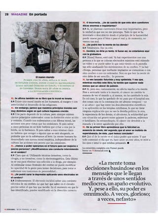 28 MAGAZINE En portada
I
Elnuevo mundo
PU Nsr-T, cox 14 AÑOS. sr,NAtA EL MAPA
o r. EST,DOS UNIDOS, DO~Dr. CUll.SÓ EL l:IACl1Il.LEIIATO.
Ll.'EGO ISTlJDIÓ DEREC HO EN ESPAÑA y E<;ONÓMICAS
EN LONDRES. D ESDE H"CE 20 A:'05 se DEDI CA
A LA I)[VULGACIÓN Cl n I TIFl<;A.
XL se lll'lnnl tlmblm en su libro que" m ~ " Innatll.
E.P. Existe una moral Innata en los humanos, al margen y con
anterioridad al desarrollo de las religiones.
XL Sin emlJargo, plNl!(:e que nuestros principios monkts son
muy distintos según en que eutturl haylmos crecido.
E.P. Una parte depende de la cultura, pero siempre existen
ciertos principios universales: como la distinción entre acción
y omisión. Cuando nos enfrentamos a un dilema moral, las
acciones son peor vistas que las omisiones. Si para salvar
a cinco personas en un bote hubiera que echar a W1.a por la
borda, no lo haríamos. SI para salvar a esas mismas cinco
no hu biera que recoger a alguien que se está ahogando, es
probable que no lo subiéramos al bote. La mente humana ha
desarrollado una norma moral empírica, independiente de la
cultura: las acciones son peores que las omisiones.
XL ¿Vamos I poder operImos en el futuro ~ ser mejores o
peores persona, ? ¿MOdlflelremos UnI conduc:tll lnten1n1enclo
en el cerebro?
E.P. Claro que sí. Utilizando técnicas invaslvas, como la
cirugia. y no invasivas, como la electromagnética. Esta última
ya se usa para eliminar una adicción a la droga . por ejemplo.
A] estimular zonas frontales del cerebro se puede modificar
la capacidad de la gente para tomar decisiones, para tratar a
enfermos con trastornos de personalidad...
XL ¿se podrá curar" depresión IPllelndo unos elecbodos en
el C8r1Ibn;I?
E.P. Evidentemente. El electrodo incidirá sobre W1.a corriente
eléctrica de mi cerebro. Lo qu e hay qu e saber es el circuito
preciso sobre el que hay que incidir. En el momento en que lo
has identificado, puedes modificarlo en la dirección correcta.
n U MANA lS DE 'U"¡"O DE 2010
XL O IneorTecta... ase di cuerna de que esto abre cuestiones
éticas enomI" e lnquiet:lrttet1
e.p. Sí, se plantean cuestiones éticas muy importantes. pero
la verdad es que eso no me preocupa. 'IOdo lo que se ha
inven tado o descubierto desde el principio de la humanidad
puede usarse para el bien o para el mal y, de momento, no
vamos tan mal.
XL ¿se podrá leer .. mente de los dem6s?
e.p. Totalmente. Eso ya está.
XL HOmbre, no diña yo tinto. SI fuete así. no C'StIriamot Iquí
con .. grablIdora.
E.P. [Risas] Bueno, está casi. Ya hay experimentos con W1.a
persona a la que se colocan electrodos mientras está mirando
un video y se puede saber lo que está viendo en la pantalla
tan sólo analizando los movimientos de su cerebro. Y ya hay
ciborgs, personas que mediante implantes se comunican o con
otro cerebro o con un ordenador. Pero es que leer la mente de
0110 debe de ser sencillo... Es ponerse.
XL Lo veo "nudo:futurlttl y muy optlmlttl. y eso que,
mlltntras escrlbia este lib ro, he tenido q.,. super.. nadlI
lIIefIOt que un c:ineer de pulmón.
E.P. Si, pero eso, curiosamente, no afecta mucho a tu mente.
Pese a acercarte tanto a la muerte, el cáncer no cambia tu
manera de ver el mundo o, al menos, no ha cambiado la mu.
En mi caso, lo que ha quedado de mi paso por el hospital son
dos cosas: W1.a es la constatación del abismo temporal - 30
o 40 años- que hay entre los descubr imientos científicos
y su aplicación en las terapias cotidianas, lo que no tiene
ninguna explicación que no sea la desidia política; la otra,
la experiencia de los demás, el altruismo, la solidaridad que
una situación as¡ genera entre quienes la padecen, enfermos
y familiares. Es extraordinario. El cáncer me devolvió a la
manada y le estoy agradecido por ello.
XL De su primer libro IIpntnellmos que la felicidad es
I Usenela de miedo; del segundo, que e1.mor es instinto de
supervtvenc:la. De este,¿que hemos concluldo?
E,P. Que el de la mente es el unico poder que existe. Y que
todo comenzó el día que yo, hace unos )0.000 años, te miré a
los ojos e intuí lo que estabas pensando. •
U entrevista rompleta ron Pun ~t puede
leerse e n XLSemanal.com ~
«La mente toma
decisiones basándose en los
mensajes que le llegan
a través de unos sentidos
mediocres, un apaño evolutivo.
Y, pese a ello, su poder es
omrumodo. A veces, glorioso;
a veces, nefasto»
 