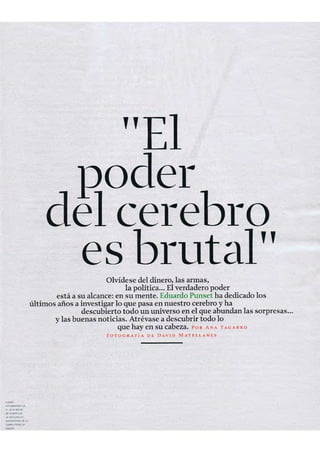 "E
"es
RO
e cer'e 140
rutaOlvídese del dinero, las armas,
la política... El verdadero poder
está a su alcance: en su mente. Eduardo Punset ha dedicado los
últimos años a investigar lo que pasa en nuestro cerebro y ha
descubierto todo un universo en el que abundan las sorpresas...
y las buenas noticias. Atrévase a descubrir todo lo
que hay en su cabeza. 1' 011 AN-' T.A.GA R RO
fO TOG l<Arí" DE DAVID MATEL LANES
-.",_ ..
"....-..~......"""""..y.~"''''''' ...
~ ..
-
 