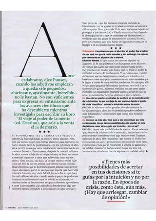 cadabrante, dice Punset,
cuando los adjetivos empiezan
a quedársele pequeños:
alucinante, apasionante, increíble...
no le bastan. No son suficientes
para expresar su entusiasmo ante
los avances científicos que
ha descubierto mientras
investigaba para escribir su libro
'El viaje al poder de la mente'
(ed, Destino), que sale a la venta
el 14 de marzo.
***S E S UPONíA Q U E IBA A C ERRAR UNA TR ILOG íA:
primero, la felicidad; luego. el amor; y, ahora, el poder. Pero,
má s que cerrar, lo que esta entrega plantea es una apertura a un
nuevo mundo lleno de posibilidades. «En los próximos 25 años
vana ocurrir cosasque van11. revolucionar nuestra formade ser
- arranca Punset-. Para empezar, después de tres mil millones
de años.vamos 11. dejar de ser depredadores, es decir. no vamos
a necesitar comemos 11. otros parasobrevivir, como sucede
abora.» Gran noticia, sin duda. ¿Yde qué vamos a vivir? ,,¡Oto
la luz del Sol! Ya hay un animal, una babosa marina, llamada
El)'sia chlorolico, que es la primera planta-animal: supo extraer
el gen adecuado a partir de las algas que ingería para hacer ella
misma la fotosíntesis y vivir del Sol. Lo increíble es que, hace
dos mil millones de años, cuando estaba a punto de producirse
la mayor extinción masiva que ha habido en el planeta, las
cienobeeterias ya descubrieron eso para sobrevivir: aprendieron
a hacer la fotosíntesis. [Los microbios descubrieron algo que
I nosotros hemos aprendido 2.300 millones de años después!"
~ lSU'''' '''''l 28 O, H8~¡ ~O O, 2010
Vale, pero eso -rque los humanos vivamos haciendo la
fotosintesis- no va a pasar en 2S años, conviene reconveníne.
«Sí va a pasar. O en poco más. Yalo verá: los leones dejarán de
perseguir a los ciervos [rie].» Viendo su convicción y leyendo
la investigación en la que se sostienen sus afirmaciones, la
verdad es que dan ganas de adentrarse en la ciencia ficción,
pero hoy est amos aquí para hablar de algo más cercano, en el
tiempo y en el espacio: nuestra mente.
***XLSemana1. Pensilbamos que, al abordllr el podef", Iba a hablar
de por qué nos &1m tanto mandar y, sin embargo. ha optado
por centnne en el poder de la mem..
Eduardo Pumet. Es que nunca me interesó el poder de
Zapatero. El de los gobiernos o los banqueros no es el poder
de verdad. Bin Laden no tiene poder porque tenga dinero.
Hay muchos con mucho más dinero que él. Tiene el poder de
controlar la mente de mucha gente. Y es curioso que el poder
del cerebro sea tan determinante cuando, en el fondo, está
basado en cosas muy poco consistentes: en unos mensajes que
le llegan a través de unos sentidos mediocres. Por ejemplo, sólo
veuna parte pequeña del espectro luminoso, oye fatal y ya no
hablemos del gusto... nuestros sentidos son un mero apaño
evolutivo. Es apasionante descubrir cómo, a pesar de ello, su
poder es omnímodo. A veces, glorioso; a veces, nefasto.
XL uno de los puntos centrales de su libro es 111 reMndiellclón
de la 1ntulclón, lo que no deja de ser curioso desde el punto
de vista 'clenúftco'; primar la IntulclOn totIre la 1'lIz6n.
E.P. hte ha sido uno de los grandes descubrimientos de
los últimos cinco años: no se necesitan procesos reflexivos
muy sofisticados y conscíentes para tomar una declslón
impor tante.
XL Inclu$O va mlÍS allá. Dice que si me dejo llev. por mis
corazonadas. tengo tanta. posIbllldaod8li de acertM" en mi.
decisiones como $1 me guío pOI'" la razón. ¿No es Mi?
E.P. Mas, tienes más posibilidades de acertar. Ahora sabemos
que, dentro de la historia de la evolución, la conciencia o los
pensamientos conscientes son algo muy reciente. Durante
millones de años, este 'animalejo' que somos ha vivido sin
consciencia, así que el pensamiento inconsciente tiene tanta
experiencia o más que el consciente a la hora de garantizar
su validez. Cuando yo decido acatar lo que me dice mi
inconsciente, sin darme cuenta siquiera. en realidad estoy "
«Tienes más
posibilidades de acertar
en tus decisiones si te
guías por la intuición y no por
la razón. En época de
crisis, como ésta, aún más.
¡Hay que arriesgar, cambiar
de opinión! »
 