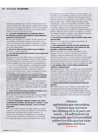 24 MAGAZINE En portada
loawxIo 11m decisión que es el fruta ck UN ~rinxy ck
mirs ck ~ ..ños. rerc, además, sabfflJos ~ la (Ortruo
cerebral, que es la que supuestanYnt~ controb las dKisiones
ccoscemes, ~s La ú ltima en fontUr'$t: en ~I C~~ lo h<Jc~
C.L1lndo y.a t~l'lffll()$ WlOS <IIos de vida.
XL ¿V par qué, 1III'OIutlvwJ"1tw,. -.t un lltOnMflto lSadona
fue ~Ite IIlInt16dón pan sobrewh'lr y ~ la
eonc:leneIl? ¿P" qué $Irve1
E.P. Pues pmo situarnos en ti tiempo. Yo esto, adtm.is, lo he
comprobada con mis IIÑ'us: hasta los cuatro aflos no son
ca~ dio distinguir entre ti pasada, el presente y el futuro.
Han tenida que esperar hasta que La condeocy se formase
para poder diferenciarlos.
XL ¿Por na 101 nllOI son mas lntultl'nK q ~ los Mlultos1
E.P. Claro, no tienen conciencia.
XL '"-">-' mejot' tener1ll pan sobre'tlYlr. ¿No" meter tener
mis lnfonl'laelOn?
E.P. Depende de los casos . Está el famoso C'X~ril1'lt'n lo de
MiMuket> y Detroi t. A la pregun ta de qué ciudad es mayor,
t'160 par dento de los ooneamerk anos act'rt6: Detroit. A
la misma pregunta, el 90 por cíenrc ck los alellUI'les acertó.
¿I'br qué ac~rt..n m.is los akman~? Sencillmlcnte, porque
na tiol'ncn ni ide.. de Milwauket'. CW1dopocdcs disponer
de tada la infarnw:ión nc<:t'saria, entonces es mejor la
decisión racioo.l: ahora bien, cuando na dispones de toda la
infannad 6n, es mejor tOlTW dectsícoes incoIlSCic-ntes.
XL Dlw """ que 111 dbtillidÓin entre ~ • In1:LlIttvos
es",1OI prI_ llI"'I~1 na 1IqIIii~ y los wcunoos
lntMtM . . .. y reIWI~ .. os.adía.••
E.P. Ante la falta de información. si y HO en una epoca de
crisis como la que vivimos es Iuodamernal, Selo explico ..
mis amigos empresarios: en época de crisis hay ~ arriesgar,
dad el peder a los jów ncs; cambiad de opinión. Si te quedas
quieto, esus muerto.
XL Insiste mucha en que hay que c.mbl« de opinión Y en lo
dificil qu-. nas ~lIUtb • 101: hUm_ haeer1o.
E.P. ¿Cómo puede ser que los monos rhesus puedan cambiar
de opinión y, sin embargo. los homínidos no lo hagan... ¡ni
aunque 105 matesp
XL P&rO" comp....,s1ble. ImagineM I l llUlt>n qu. Clmblfl
c:ontInu-.enh de opinión. que hoy dic. 'l' ., IMMna. 'b'; qutl
hoy "del Madrkl Ymañana, del BayI... er.. unl enorme
lnseprtdH.
LP. Lo que estamos diciendo no es que cambíes dio opinión
a cada r.lto. sino que tenemos un cerebro lo suflCienttmente
("V()tudoNdo como pan poder cambi;Lr de opinión. No
hacerlo, como lnconismo de supervivencia. es malisimo. y
te did por~: la opinión qut tú ~nes no es el resultado,• ~ ~~, sino de mirar lasrosas de una detamiJuda 1'IloJJltr.l;
es el lamado 'efecto marro'. Si has visto cómo mataban a un
inocente, es muy probable que pidas la pene de muerte. Y ..ún
m.is, Lu opiltiotlt$ son el resultado de tus prejuicios. Hemos
hecho un apcrimtnto sígnífíc..tivo con Wl vícece en la irtugrn
pua un negro; luego. un bWloo; ~ uru. blanca: Juego.
WI chimpanl:i... pan que JosdtscribAn. Al hacerlo. la gente
muestra un oetc racismo, incluso a ptsar de no ser racista,
Encambio. nnndo le pooes ¡¡] -negro 11m camíseta dio un
equipo de fútbol lamoso, su reacción es totalmentt distint..: la
gente se olvida ckl color ck la piel, na lo registra. A la mujer.
sin embargo, le pones la camistta ~. sigue habiendo la misma
reacción sexista. No IC' perdonan que sea mujer.
XL Por eso hay un presldente nevo en Estados UnIdos .....,
... una mu;eor.
E.P. Cit'rto. y t'1Oque nunca tendrán WI presidente tan
preparado como Hillary Clinton.
XL otros .XJMr1mentos que eIta en su libro muestran que
101: mecanllmOl de .. Imaginación ., del recl*'do son muy
IH'recldOl. ¿Confundimos pMado y fUturo?
E.P. Todo ti pasado. Lo que hemos descubierto es que
imaginar el futuro y recordar el pasado son entramados
similarts, activan las mismas partes del cerebro. Y eso
debtriamos tenerlo llIUY en cuenta a La hora de prever nuestro
destino porque la men~ia es tre mendamente iJ1lp~ isa. El
terna de los testigos en los juicios est.i muy cuestjonado a raiz
de los estudios ~ la memoria. ¡No nos aroroamos ck nada!
XL Sin .....barp, usüd, JI mismo tiempo, prom_ ...
ohidemos.,~
L P. Cuando hablo ck oMdar. me reñerc .. que es una nettlidad
eo.'OIutiva. No podemos ..~narlo todo. Un olvido de fechas.
«NllO nos m constantemente, fOlUlea la mernori.l de
emociones o acontecinUentos que debienn durar siempre. Por
HO ol."idar puaIe W1" sano.CUando hablode la llC«Sidad de
desaprenda, O)' m.is a1i.. Esla necesidad de renunciar a los
~ idos y dogma tismos que nos impiden "''aIUar.
XL DeStaeI us*l ~ .. Intpoot.~del-.'lo pan!
......E.P. Durante muchos años ha habido un gran debate sobre
los sueños que IWtí¡ de la idea fll'udima de ~ cabía
interpretarlos como l't'fit'jo de una realidad pasada o futura.
pero ahora ya s.:lbemos p..ra qué sirven los sueños. Lo hemos
descubierto estudiando el sistema nervioso de 1.1 mosca ..
«Somos
optimistas por naturaleza.
Creemos que seremos
los últimos en ir al paro, en
morir... El sufrimiento es
tan grande que la humanidad
sobrevive sólo gracias a ese
optimismo atávico»
 