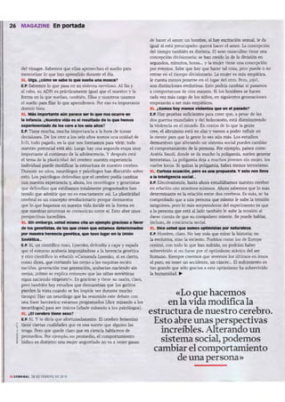 26 MAGAZINE En portada
del vin.1¡rt. ~ que ellas ..provechm el :rumo pan
nlemOtiul" 10 que han..prendido dW&llte el &
XL Otp. ¿e6mo .. sabe lo que -n.o una motea?
U'. s..bcmos lo que pi;SolI en su sistema llC.lVioso. Al fin y
.11 abo, su ADN es praetiamcnte i.gw.I que el nuestro y 1.1
fOI1T;I en 1.1 que sueñm, wnbién. Ellu y nosolroS uwnos
el suelio para fiju lo que aprendemos. Porno u importante
do rmir bien.
XL Millm....-.~...... aún pIInlCe __ lo que nen ocurn _
.Inhonc:a..¿Nuestra YlcIII es el resultado d. 1oque hemos
.xpetlmentado de los terO.1ot: MIs itñOS?
f..P. Tiene mucha, mucha importancia ¡¡ la botade tomar
decisiones. De los cero a los seis años somos una un idad de
1. 0, tOOO ¡",garlo, en la que no s formamos pan vivir; todo
nu estro potencial está ahí. Luego hay un a segunda etapa IlIUY
importante al comienzo de la adolescencia. y después está
el tema de la plast icidad del cerebro: nuestra expe riencia
individual puede modificar la estructura de nuestro cerebro.
Durante 10 años, ne urólogos y psicólogos han discutido sobre
esto. Los psicólogos defendían que el cerebro pedía cambiar
con nuestra experiencia y, ahora, los neurólogos y genetistas
que defendian que esUbamos tot:almente programados han
tenido que Wnilir que no es encwnenle:asi. La p1:asticidad
cerebl'al es un concepto rewlucionario porque<kmuestl'a
que lo que h:agamoI; en nuestra vida incide en 1.1 forma en
que nuestras DellJlllUS se comuniun entre si. Esto abre unas
perspen.ivu increibles.
XL SIn bwp, lIst8d ",,- db Iln etemploendOSO. t -
dIIllos C t1sU$,. de los que ~ que "~ ~1nMIos
por nuestn lIereneiIl ~ que two llIpr en 1Io On6ón
"""""-.
E.P. SL Wl científic'o ruso. L}'SCnko, defendía a (JIpi; y es~
que el entorno acabuía imponiéndose a 1.1 he rencia genetk.i
y otro cien tífico lo reb;¡tió: ..Camarada Ly$Cnko, si es cierto,
como dices. que cortando las orejas a las vaquitas recién
nacidas, generación tras generación, acaOOian naciendo sin
oreíes. ¿cómo se explica entonces que las niñas sovíétícas
sigannaciendo "'írgenes? ~. Es gracioso y tiene su razón, cla.rO,
pero también lu.y estudios que demuestran que los gatitos
pierden la ...ista cuando se les impi de ver durante mucho
tiempo. Hay WIneurólogo que ha resumido este deba te con
una frase fantástica: estamos programados [dice mirando a los
neurólogos) pan ser únicos [añade mirando a los psicólogos).
XL¿f.1<*Wbro tiene sexo?
LP. Si. y te dirla que aíortunadamem e. El cerebro femenino
~ tie ne ciertas cual idades que es una suerte que alguien las
~ tenga. Pt'ro que quede claro que en ciencia hablamos de
,~ pl"Of'llC<lios. Fbr ejemplo. en promedio. el componamie:mo
lúdico es distinto: ur"Ia mujer angustiada no va a tener g;ma.s
de hacer el amor; un bcmbre, si hay excitación sexual, le da
i.gw.I si est~ preocupado: querra hacer el amor. l.J concepción
del tiempo tambi&i es distinta. El sem 1IL1I5CUlino tiene una
concepción divisionaria; se hancrrido lo de 1.1 división en
segundos. minutos. hons_ y la mujer tiene llIlil concepción
por CYCI1IOS. Sabe que hay que hacer tal cosa. perl) puede o no
entrar en el tiempo divisionario. La mujer es mis emp.itia,
le cuesta menos ponerse en el rogar del otro. Pero. ¡o;o!,
son dirundones eo.oolutivas. Esto podria cambiar si puamos
a comportamos de otra manera. Si 105 hombrC5 se h.acen
cada w z mis argo de los nmos, en siguientes generaciones
empezaran a 5tr mis empátioos.
XL¿Somos hoy m_wol."M que _ ef P'IAd01
E.P. Hay pruebas suficientes para creer que, a pesar de 1.Is
dos guerras mundiales y del holocausto. esu disminuyendo
la. ...ioltncia en el mundo. En contra de lo que La gente
cree, el altruismo esu en alza. y vamos a poder influir en
la. mente para que la gen te lo sea aún más. Los estudios
demuestran que alterando un sistema social puedes cambiar
ei comportamiento de la persona. Por ejemplo. países como
Arabia Saudí. donde se da mucho la poligamia, suelen generar
terroristas. (.a poligamia deja a muchos jóvenes sin mujer, los
vuelve' locos. Si quitas la poligamia, habrá menos terrorismo.
XL CIlI'lota eeuac:Ión, pero " lInIl pr'OfMlnU. Y esto nos ...,.
a 1Io Intell"I'IeLl soclloL
LP. Efectivamente. hasta ahora estudíábarnos nuestro cerebro
en relación con nosotros mismos. Ahora seberocs que lo m.ís
determinante es 1.1 J'C1.Ición entre dos cerebros. Esmis, se h.a
comprobado que a una persona que miente le sube 1.1 tensión
sanguínea, pero lo mis sorprendente de l experimento es que
a 1.1 per$OlUl que est.i .11 lado tam bién le sube1.1 tensión .11
darse nJenta de que SlI compañero miente. Se puede hablar,
incluso. de cooc:iencia soci.a.l.
XL DIee usted que ~ optlmlstm por NbInIea.
LP. HOl'l'lIm, claro. No hay mas que mirar 1.1 historia: no
la C"Olum.... sino 1.1 reciente. Pueblos como los de Europa
central, con todo lo que han sufrido. nc podrían lu.be r
sobrevivido si !lO fuese por el optimismo au...ícc de l ser
humano, Siempre Cl'Cf'1llOS que seremos los últimos en irnos
al paro, en tener un accidente, Wl cáncer... [1 sufrimiento es
tan grande que sólo gracias a este optimismo ha sobrevi...ido
la humanidad. ..
«Lo que hacemos
en la vida modifica la
estructura de nuestro cerebro.
Esto abre unas perspectivas
increíbles.Alterando un
sistema social, podemos
cambiar el comportamiento
de una persona»
 