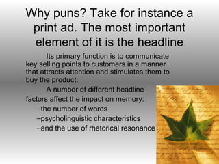Why puns? Take for instance a
 print ad. The most important
 element of it is the headline
       Its primary function is to communicate
key selling points to customers in a manner
that attracts attention and stimulates them to
buy the product.
       A number of different headline
factors affect the impact on memory:
    –the number of words
    –psycholinguistic characteristics
    –and the use of rhetorical resonance
 