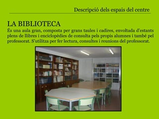 Descripció dels espais del centre LA BIBLIOTECA És una aula gran, composta per grans taules i cadires, envoltada d’estants plens de llibres i enciclopèdies de consulta pels propis alumnes i també pel professorat. S’utilitza per fer lectura, consultes i reunions del professorat. 