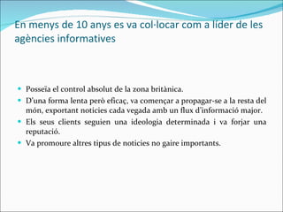 En menys de 10 anys es va col·locar com a líder de les agències informatives    Posseïa el control absolut de la zona britànica.  D’una forma lenta però eficaç, va començar a propagar-se a la resta del món, exportant noticies cada vegada amb un flux d’informació major.  Els seus clients seguien una ideologia determinada i va forjar una reputació. Va promoure altres tipus de noticies no gaire importants. 