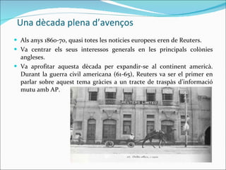 Una dècada plena d’avenços Als anys 1860-70, quasi totes les noticies europees eren de Reuters.  Va centrar els seus interessos generals en les principals colònies angleses. Va aprofitar aquesta dècada per expandir-se al continent americà. Durant la guerra civil americana (61-65), Reuters va ser el primer en parlar sobre aquest tema gràcies a un tracte de traspàs d’informació mutu amb AP. 