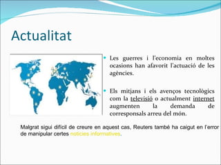 Actualitat Les guerres i l’economia en moltes ocasions han afavorit l’actuació de les agències. Els mitjans i els avenços tecnològics com la  televisió  o actualment  internet  augmenten la demanda de corresponsals arreu del món. Malgrat sigui difícil de creure en aquest cas, Reuters també ha caigut en l’error de manipular certes  noticies informatives . 