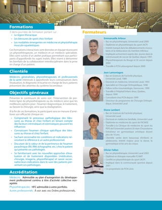 3 demi-journées de formation portant sur :
•	 La région thoracique
•	 Les blessures de sport chez l’enfant
•	 Les modalités émergentes en médecine et physiothérapie
musculo-squelettiques
Ces formations interactives sont données en équipe réunissant
un physiothérapeute, un médecin et un médecin spécialiste.
Elles sont suivies d’un atelier pratique permettant aux partici-
pants d’approfondir les sujets traités. Elles visent à démontrer
les bienfaits de la collaboration interdisciplinaire dans la prise
en charge d’un patient.
Médecins généralistes, physiothérapeutes et professionnels
de la santé intéressés à approfondir leurs connaissances dans
l’évaluation, le diagnostic et la prise en charge de leurs patients
présentant des atteintes du système locomoteur.
Présenter le continuum de soins soit : l’intervention de pre-
mière ligne du physiothérapeute ou du médecin ainsi que les
meilleures options pour : l’examen diagnostique, le traitement,
au besoin la chirurgie, ainsi que la réadaptation.
À la fin de ces formations, le participant sera en mesure d’amé-
liorer son efficacité clinique en :
•	 Comprenant le processus pathologique des bles-
sures au thorax et chez l’enfant en tenant compte
des facteurs intrinsèques et extrinsèques pouvant les
influencer.
•	 Connaissant l’examen clinique spécifique des bles-
sures au thorax et chez l’enfant.
•	 Sachant reconnaître les conditions et indications né-
cessitant la référence à un autre professionnel.
•	 Discutant de la valeur et de la pertinence de l’examen
paraclinique (RX, IRM, échographie, etc.) chez le patient
qui présente ces pathologies.
•	 Se familiarisant avec les nouvelles approches d’éva-
luation et de traitement disponibles (médication,
chirurgie, imagerie, physiothérapie) et savoir recon-
naître leurs indications dans le suivi des patients pré-
sentant ces pathologies.
Médecins : Admissible au plan d’autogestion du développe-
ment professionnel continu à titre d’activité collective non-
agréée.
Physiothérapeutes : HFC admissible à votre portfolio.
Autres professionnels : À voir avec vos Ordres professionnels.
Formations
Clientèle
Objectifs généraux
Accréditation
Emmanuelle Arbour
•	 Bac en physiothérapie, Université Laval 2000
•	 Diplômée en physiothérapie du sport (ACP)
•	 Intérêt marqué dans les débalancements muscu-
laires et la rééducation du membre inférieur.
•	 Impliquée activement auprès des jeunes dans la
communauté de soccer de Québec depuis 1997.
•	 Physiothérapeute du Rouge et Or soccer depuis
2004
•	 Travaille à PCN Lebourgneuf depuis 2000
Jean Lamontagne
•	 Bac en Sciences de l’activité physique,
Université Laval, 1989
•	 Doctorat en médecine, Université Laval, 1993
•	 Spécialité en Chirurgie Orthopédique, 1998
•	 Fellow ortho-traumatologie, Vancouver, 1999
•	 Travaille à l’Hôpital Enfant-Jésus, Québec,
depuis 1999
•	 Consultant chez PCN depuis 1999
•	 Directeur du programme de Chirurgie Orthopé-
dique, Université Laval
Diane Lambert
•	 Bac en Sciences de l’activité physique,
Université Laval
•	 Doctorat en médecine familiale, Université Laval
•	 Diplômée en médecine du sport de l’ACMSE
•	 Travaille à la Clinique de médecine du sport du
PEPSdel’UniversitéLavaletàSt-Jean-Chrysostome
•	 Entraîneur en gymnastique artistique durant
plus de 10 ans.
•	 Clientèle variée dont beaucoup d’enfants et
adolescents. Intérêt majeur pour la danse, la
gymnastique et les arts du cirque.
Olivier Fallon
•	 Bac en physiothérapie, Université Laval 2003
•	 Diplômé en thérapie manuelle FCAMT
•	 Certifié en physiothérapie du sport (ACP)
•	 Impliqué dans la communauté sportive depuis
2001
•	 Co-propriétaire de PCN Lévis
Formateurs
 