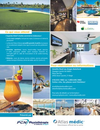 Amélie Ruel ou Angie Batsford
Voyages Laurier du Vallon
Place Ste-foy
2450, boul. Laurier, 2e
étage
418.653.1882 ou 1.800.640.1882
Faites vite, les places sont limitées!
aruel@laurierduvallon.com
abatsford@laurierduvallon.com
Pour plus de détails sur la formation :
www.pcnphysio.com / www.atlasmedic.com
Présenté par
Ce qui vous attend
Pour réservation ou informations
Merci à nos commanditaires BRONZE
•	Superbe Hôtel 5 étoiles convivial et chaleureux !
•	 Forfait tout compris, incluant les repas, la boisson et même le
pourboire!
•	 Le Barcelo Palace Deluxe accueille grands et petits et propose
un encadrement adapté à leur âge et assuré par des profession-
nels.
•	Activités sportives : tennis, beach-volley, kayak, planche
à voile, catamaran, pédalo, sport nautique motorisé ($),
mini-golf, golf ($), salle de musculation et de cardio-training,
water-polo.
•	Détente : cours de danse, piscine enfants, piscine principale,
soirées lounge et festives, tennis de table, spa ($), Casino ($).
 