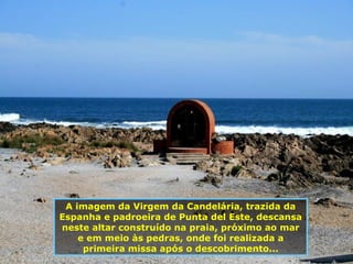 A imagem da Virgem da Candelária, trazida da Espanha e padroeira de Punta del Este, descansa neste altar construído na praia, próximo ao mar e em meio às pedras, onde foi realizada a primeira missa após o descobrimento... 