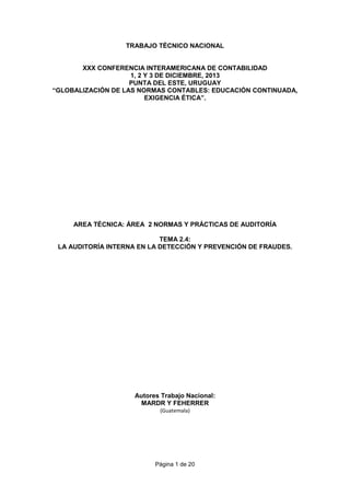Página 1 de 20
TRABAJO TÉCNICO NACIONAL
XXX CONFERENCIA INTERAMERICANA DE CONTABILIDAD
1, 2 Y 3 DE DICIEMBRE, 2013
PUNTA DEL ESTE, URUGUAY
“GLOBALIZACIÓN DE LAS NORMAS CONTABLES: EDUCACIÓN CONTINUADA,
EXIGENCIA ÉTICA”.
AREA TÉCNICA: ÁREA 2 NORMAS Y PRÁCTICAS DE AUDITORÍA
TEMA 2.4:
LA AUDITORÍA INTERNA EN LA DETECCIÓN Y PREVENCIÓN DE FRAUDES.
Autores Trabajo Nacional:
MARDR Y FEHERRER
(Guatemala)
 