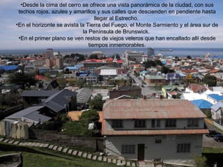 Desde la cima del cerro se ofrece una vista panorámica de la ciudad, con sus techos rojos, azules y amarillos y sus calles que descienden en pendiente hasta llegar al Estrecho.  En el horizonte se avista la Tierra del Fuego, el Monte Sarmiento y el área sur de la Península de Brunswick.  En el primer plano se ven restos de viejos veleros que han encallado allí desde tiempos inmemorables. 