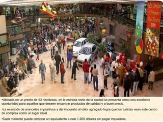 Ubicada en un predio de 53 hectáreas, en la entrada norte de la ciudad se presenta como una excelente oportunidad para aquellos que deseen encontrar productos de calidad y a buen precio.  La exención de aranceles impositivos y del impuesto al valor agregado logra que los turistas vean este centro de compras como un lugar ideal.  Cada visitante puede comprar un equivalente a casi 1.200 dólares sin pagar impuestos. 