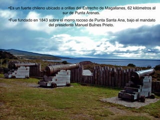 Es un fuerte chileno ubicado a orillas del Estrecho de Magallanes, 62 kilómetros al sur de Punta Arenas.  Fue fundado en 1843 sobre el morro rocoso de Punta Santa Ana, bajo el mandato del presidente Manuel Bulnes Prieto.  