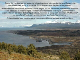 Puerto del Hambre son los restos del primer intento de colonizar la ribera del Estrecho de Magallanes, cercano a la ciudad de Punta Arenas, en la Región de Magallanes.  Este intento de colonización española tuvo un trágico fin: sus habitantes perecieron de inanición. Años después, el corsario inglés Thomas Cavendish recaló en el lugar, y al encontrarse únicamente con los restos de la antigua colonia, rebautizó el paraje con el nombre "Port Famine", en castellano Puerto del Hambre, nombre que hasta hoy conserva.  En la actualidad está considerado el centro geográfico del territorio antártico chileno.  