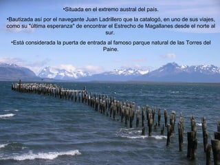 Situada en el extremo austral del país. Bautizada así por el navegante Juan Ladrillero que la catalogó, en uno de sus viajes, como su "última esperanza" de encontrar el Estrecho de Magallanes desde el norte al sur.  Está considerada la puerta de entrada al famoso parque natural de las Torres del Paine. 