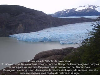 Posee más de 500mts. de profundidad.  El lado con increíbles atractivos rocosos, nace del Campo de Hielo Patagónico Sur y es la cuna para los enormes témpanos que se desprenden del Glaciar Grey. Sus aguas de color gris son ideales para la práctica del kayak y de la canoa, además de la recreación que es posible de realizar en el lugar. 