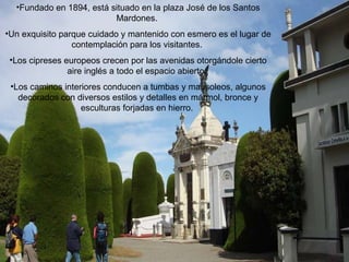 Fundado en 1894, está situado en la plaza José de los Santos Mardones.  Un exquisito parque cuidado y mantenido con esmero es el lugar de contemplación para los visitantes.  Los cipreses europeos crecen por las avenidas otorgándole cierto aire inglés a todo el espacio abierto.  Los caminos interiores conducen a tumbas y mausoleos, algunos decorados con diversos estilos y detalles en mármol, bronce y esculturas forjadas en hierro.  