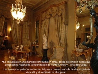 Se encuentra en una mansión construída en 1903, donde se exhiben piezas que describen la historia de la colonización de Punta Arenas y Tierra del Fuego.  Las salas principales se conservan tal y como eran cuando la familia propietaria vivía allí, y el mobiliario es el original.  