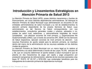 Gobierno de Chile / Ministerio de Salud
Introducción y Lineamientos Estratégicos en
Atención Primaria de Salud 2013
La Atención Primaria de Salud (APS), posee distintos mecanismos y fuentes de
financiamiento, así como distintas dependencias administrativas. Se distingue la
Atención Primaria de Salud Municipal cuya administración se encuentra en las
entidades administradoras de salud municipal y su red de establecimientos; la
atención primaria dependiente de los propios Servicios de Salud, cuya
administración es del Servicio de Salud correspondiente, con sus
establecimientos, consultorios generales rurales y urbanos, adosados o no,
postas de salud rural, estaciones, y, adicionalmente hospitales de menor
complejidad, que efectúan acciones de nivel primario, y, Organizaciones No
Gubernamentales (ONG), que a través de convenios DFL 36/80 con los Servicios
de Salud respectivos, ejecutan acciones de nivel primario de atención. Los
recursos financieros de aporte estatal para la atención primaria, se inscriben
dentro del marco de la administración de los recursos estatales en los distintos
niveles de gobierno.
La Atención Primaria de Salud Municipal con un marco legal en lo relativo al
financiamiento a la salud determinado a través de las Leyes 19.378, artículos 49
y 56, que en conjunto determinan el aporte estatal a salud municipal lo que se
plasma en dos mecanismos de pago: per capita y pago prospectivo por
prestación (programas de reforzamiento), además de los recursos asociados a las
leyes Nº 19.813, Nº 20.157 y Nº20.250, que contemplan beneficios para los
trabajadores de la atención primaria de dependencia municipal.
 